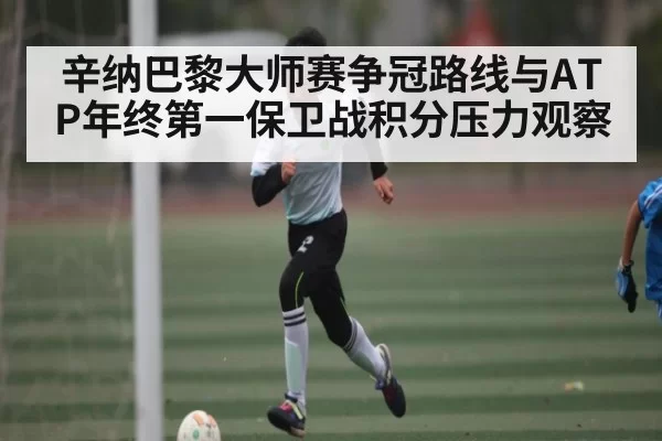 辛纳巴黎大师赛争冠路线与ATP年终第一保卫战积分压力观察
