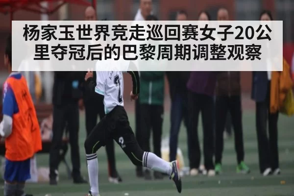 杨家玉世界竞走巡回赛女子20公里夺冠后的巴黎周期调整观察